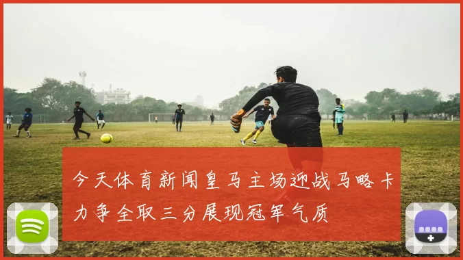 今天体育新闻皇马主场迎战马略卡力争全取三分展现冠军气质