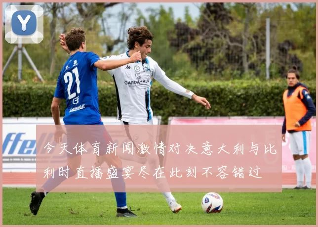 今天体育新闻激情对决意大利与比利时直播盛宴尽在此刻不容错过