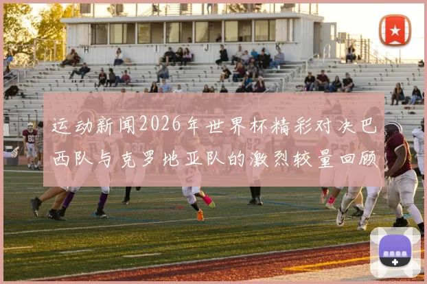 运动新闻2026年世界杯精彩对决巴西队与克罗地亚队的激烈较量回顾