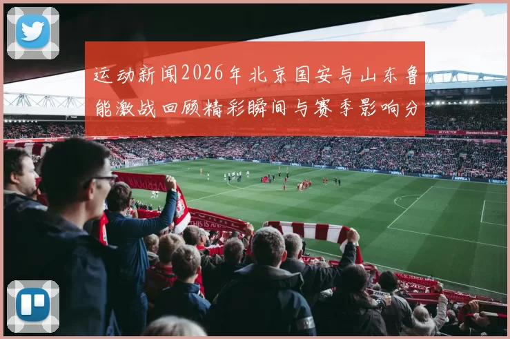 运动新闻2026年北京国安与山东鲁能激战回顾精彩瞬间与赛季影响分析