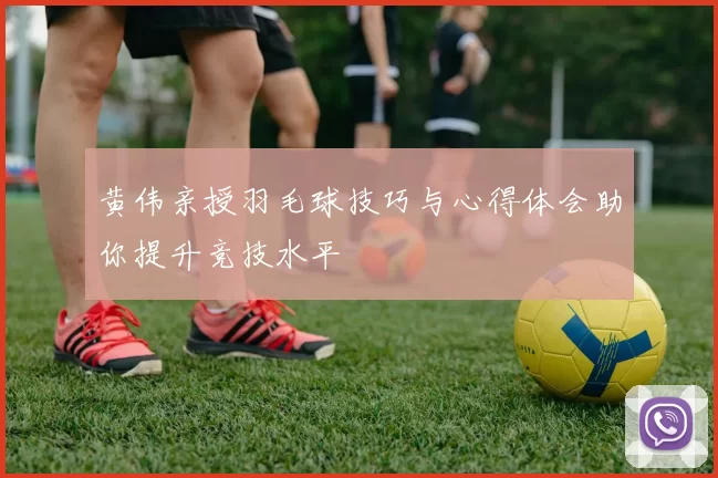 黄伟亲授羽毛球技巧与心得体会助你提升竞技水平