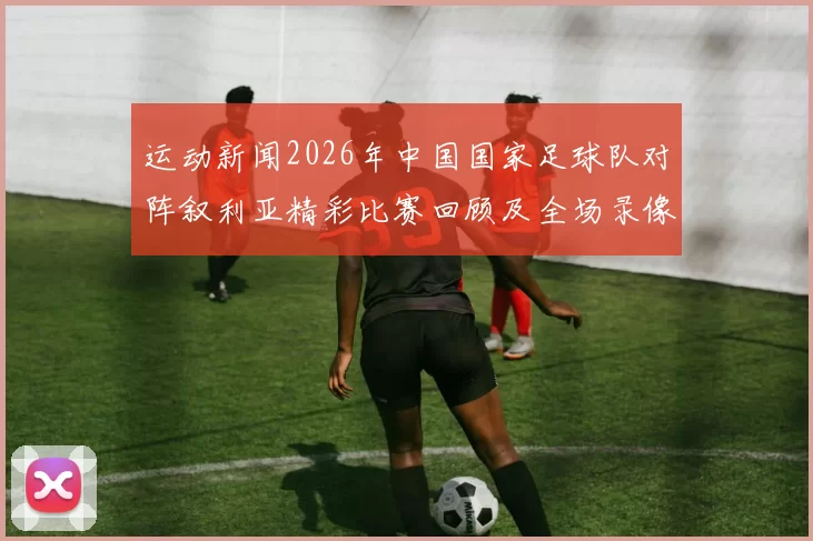 运动新闻2026年中国国家足球队对阵叙利亚精彩比赛回顾及全场录像分析