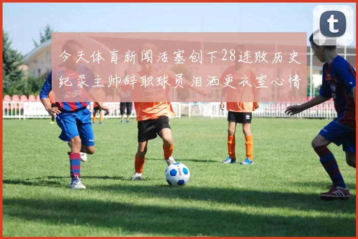 今天体育新闻活塞创下28连败历史纪录主帅辞职球员泪洒更衣室心情沉重